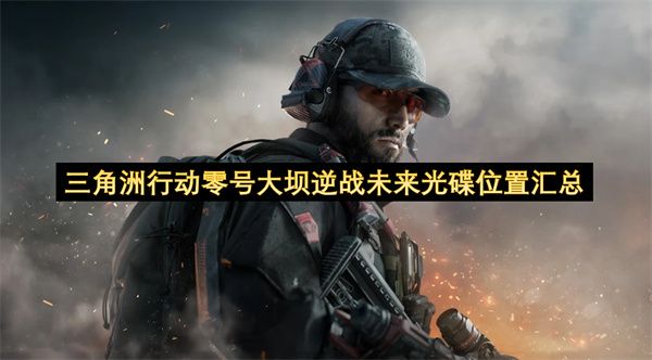三角洲行动:零号大坝逆战未来光碟全收集攻略 三角洲行动:零号大坝逆战未来光碟全收集攻略